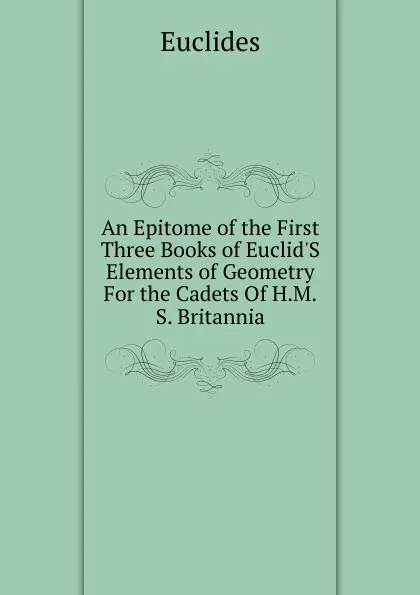 Обложка книги An Epitome of the First Three Books of Euclid.S Elements of Geometry For the Cadets Of H.M.S. Britannia, Euclides