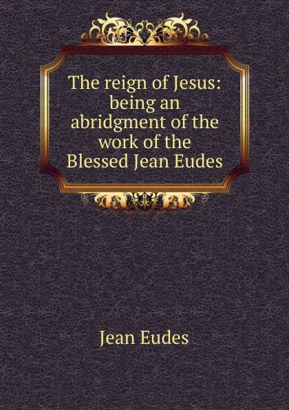 Обложка книги The reign of Jesus: being an abridgment of the work of the Blessed Jean Eudes, Jean Eudes