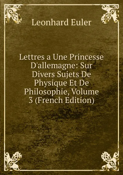 Обложка книги Lettres a Une Princesse D.allemagne: Sur Divers Sujets De Physique Et De Philosophie, Volume 3 (French Edition), Leonhard Euler