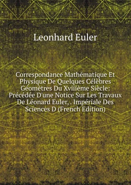 Обложка книги Correspondance Mathematique Et Physique De Quelques Celebres Geometres Du Xviiieme Siecle: Precedee D.une Notice Sur Les Travaux De Leonard Euler, . Imperiale Des Sciences D (French Edition), Leonhard Euler