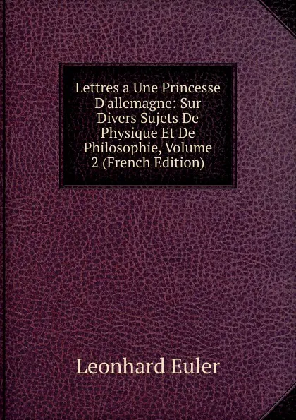 Обложка книги Lettres a Une Princesse D.allemagne: Sur Divers Sujets De Physique Et De Philosophie, Volume 2 (French Edition), Leonhard Euler
