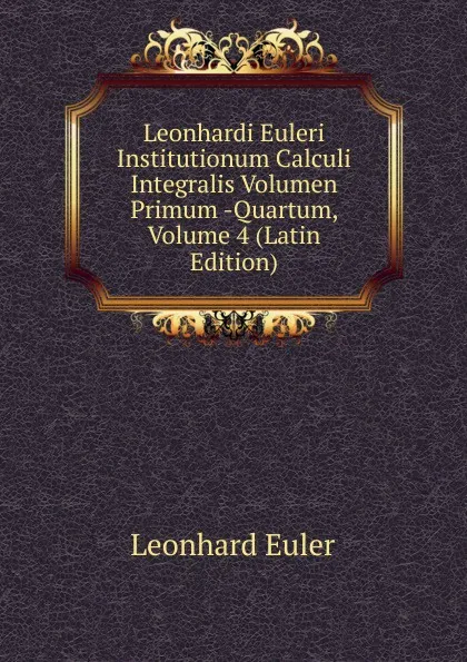 Обложка книги Leonhardi Euleri Institutionum Calculi Integralis Volumen Primum -Quartum, Volume 4 (Latin Edition), Leonhard Euler