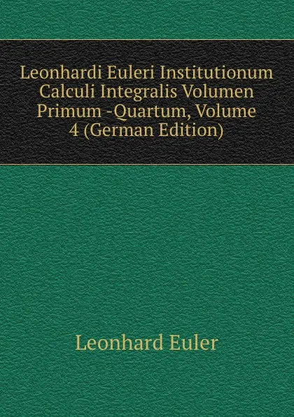 Обложка книги Leonhardi Euleri Institutionum Calculi Integralis Volumen Primum -Quartum, Volume 4 (German Edition), Leonhard Euler