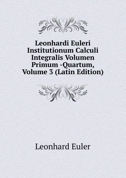 Обложка книги Leonhardi Euleri Institutionum Calculi Integralis Volumen Primum -Quartum, Volume 3 (Latin Edition), Leonhard Euler