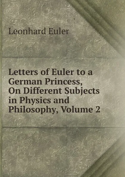Обложка книги Letters of Euler to a German Princess, On Different Subjects in Physics and Philosophy, Volume 2, Leonhard Euler