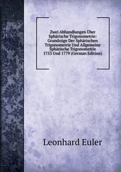 Обложка книги Zwei Abhandlungen Uber Spharische Trigonometrie: Grundzuge Der Spharischen Trigonometrie Und Allgemeine Spharische Trigonometrie 1753 Und 1779 (German Edition), Leonhard Euler
