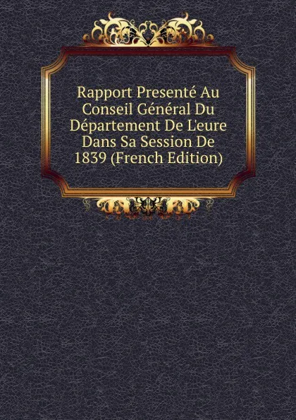 Обложка книги Rapport Presente Au Conseil General Du Departement De L.eure Dans Sa Session De 1839 (French Edition), 