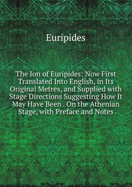 Обложка книги The Ion of Euripides: Now First Translated Into English, in Its Original Metres, and Supplied with Stage Directions Suggesting How It May Have Been . On the Athenian Stage, with Preface and Notes, Euripides