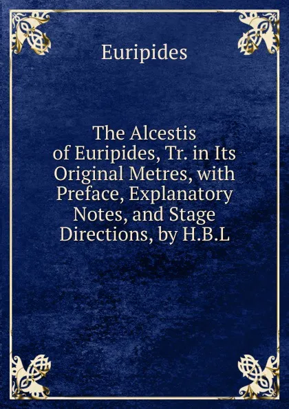 Обложка книги The Alcestis of Euripides, Tr. in Its Original Metres, with Preface, Explanatory Notes, and Stage Directions, by H.B.L., Euripides