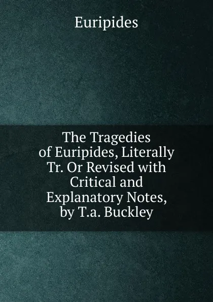 Обложка книги The Tragedies of Euripides, Literally Tr. Or Revised with Critical and Explanatory Notes, by T.a. Buckley, Euripides