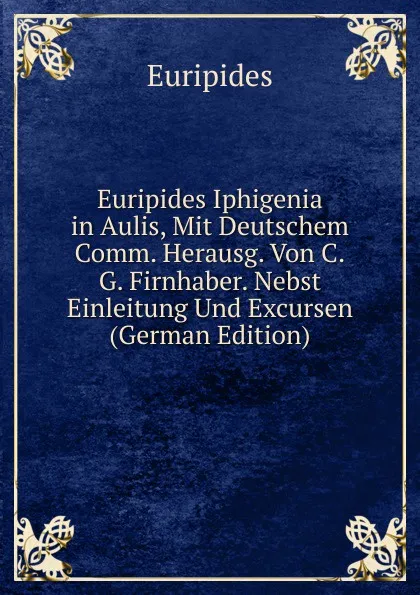 Обложка книги Euripides Iphigenia in Aulis, Mit Deutschem Comm. Herausg. Von C.G. Firnhaber. Nebst Einleitung Und Excursen (German Edition), Euripides