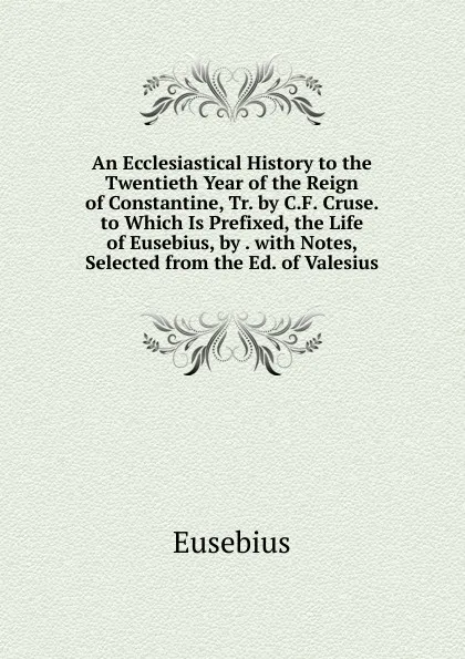 Обложка книги An Ecclesiastical History to the Twentieth Year of the Reign of Constantine, Tr. by C.F. Cruse. to Which Is Prefixed, the Life of Eusebius, by . with Notes, Selected from the Ed. of Valesius, Eusebius