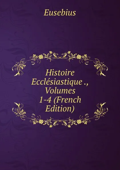 Обложка книги Histoire Ecclesiastique ., Volumes 1-4 (French Edition), Eusebius