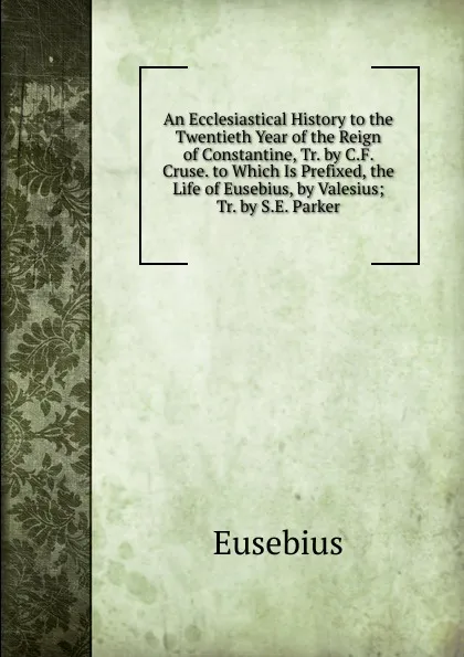 Обложка книги An Ecclesiastical History to the Twentieth Year of the Reign of Constantine, Tr. by C.F. Cruse. to Which Is Prefixed, the Life of Eusebius, by Valesius; Tr. by S.E. Parker, Eusebius