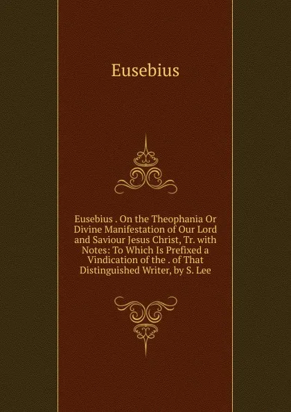 Обложка книги Eusebius . On the Theophania Or Divine Manifestation of Our Lord and Saviour Jesus Christ, Tr. with Notes: To Which Is Prefixed a Vindication of the . of That Distinguished Writer, by S. Lee, Eusebius