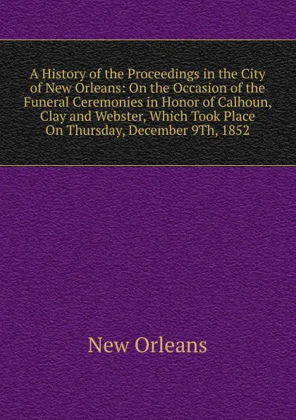 Обложка книги A History of the Proceedings in the City of New Orleans: On the Occasion of the Funeral Ceremonies in Honor of Calhoun, Clay and Webster, Which Took Place On Thursday, December 9Th, 1852, New Orleans