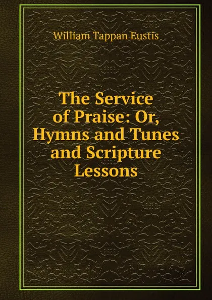 Обложка книги The Service of Praise: Or, Hymns and Tunes and Scripture Lessons, William Tappan Eustis