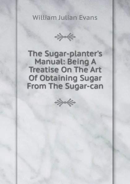 Обложка книги The Sugar-planter.s Manual: Being A Treatise On The Art Of Obtaining Sugar From The Sugar-can, William Julian Evans