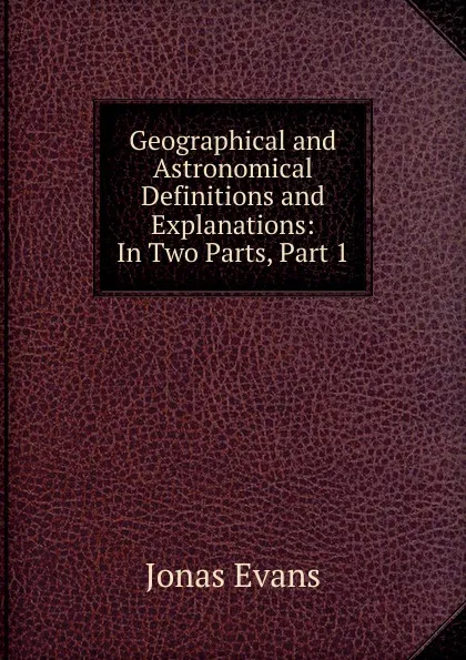 Обложка книги Geographical and Astronomical Definitions and Explanations: In Two Parts, Part 1, Jonas Evans