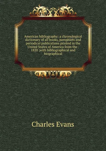 Обложка книги American bibliography: a chronological dictionary of all books, pamphlets and periodical publications printed in the United States of America from the . 1820 ;with bibliographical and biographical, Charles Evans