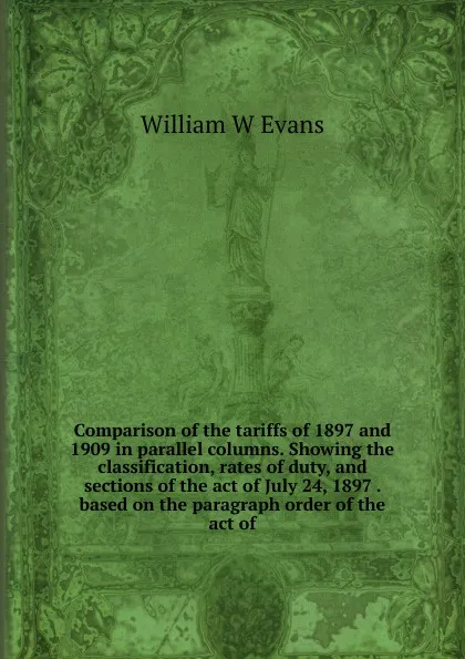 Обложка книги Comparison of the tariffs of 1897 and 1909 in parallel columns. Showing the classification, rates of duty, and sections of the act of July 24, 1897 . based on the paragraph order of the act of, William W Evans