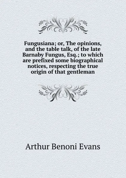 Обложка книги Fungusiana; or, The opinions, and the table talk, of the late Barnaby Fungus, Esq.; to which are prefixed some biographical notices, respecting the true origin of that gentleman, Arthur Benoni Evans