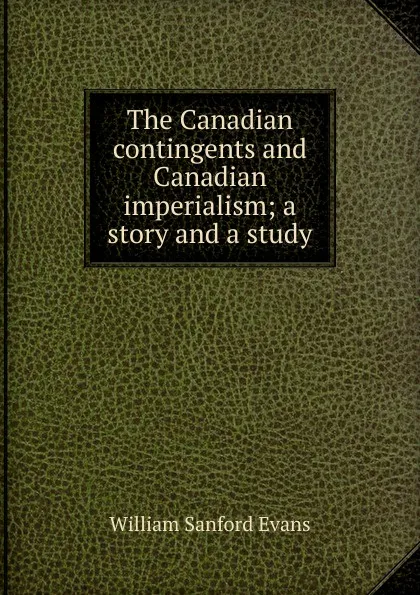 Обложка книги The Canadian contingents and Canadian imperialism; a story and a study, William Sanford Evans