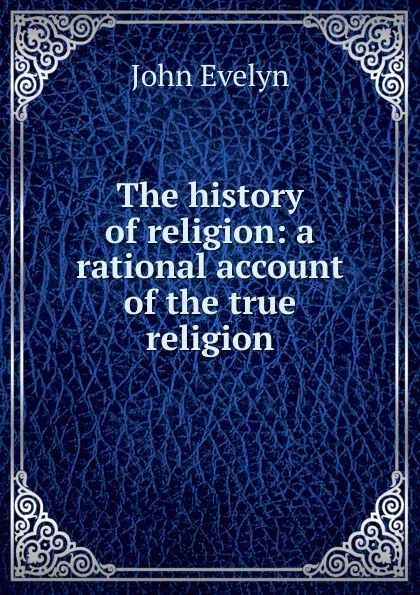 Обложка книги The history of religion: a rational account of the true religion, Evelyn John