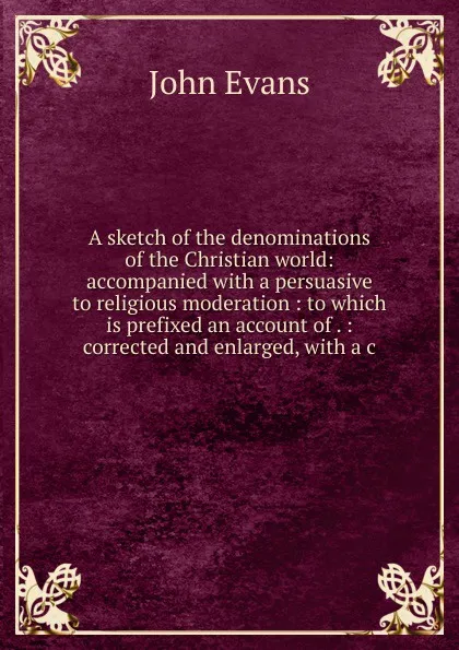 Обложка книги A sketch of the denominations of the Christian world: accompanied with a persuasive to religious moderation : to which is prefixed an account of . : corrected and enlarged, with a c, Evans John