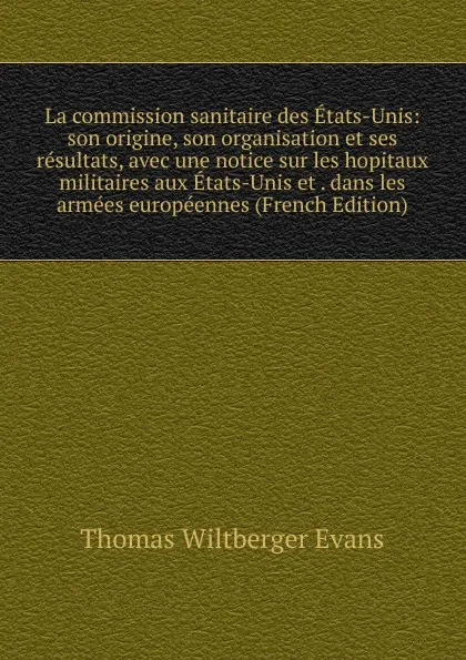 Обложка книги La commission sanitaire des Etats-Unis: son origine, son organisation et ses resultats, avec une notice sur les hopitaux militaires aux Etats-Unis et . dans les armees europeennes (French Edition), Thomas Wiltberger Evans