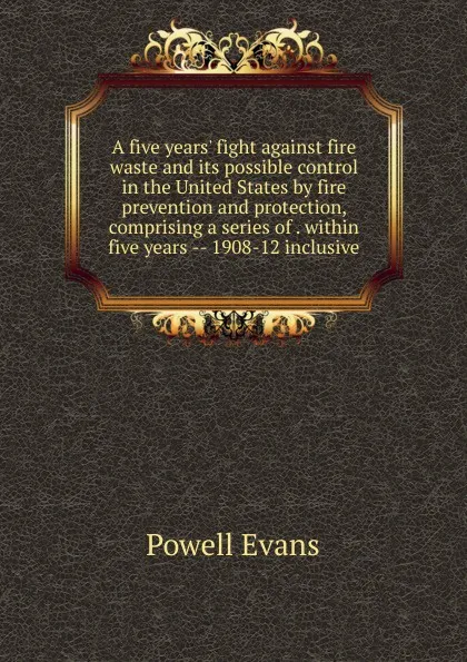 Обложка книги A five years. fight against fire waste and its possible control in the United States by fire prevention and protection, comprising a series of . within five years -- 1908-12 inclusive, Powell Evans