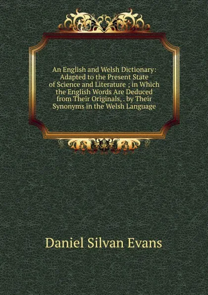 Обложка книги An English and Welsh Dictionary: Adapted to the Present State of Science and Literature ; in Which the English Words Are Deduced from Their Originals, . by Their Synonyms in the Welsh Language, Daniel Silvan Evans