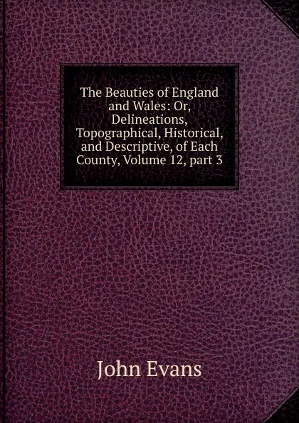 Обложка книги The Beauties of England and Wales: Or, Delineations, Topographical, Historical, and Descriptive, of Each County, Volume 12,.part 3, Evans John