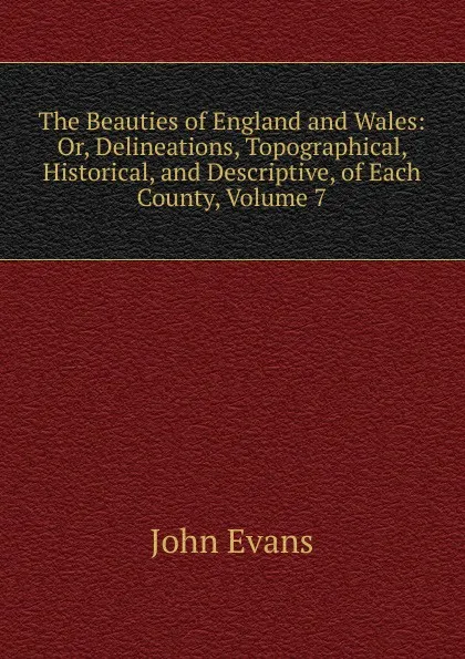 Обложка книги The Beauties of England and Wales: Or, Delineations, Topographical, Historical, and Descriptive, of Each County, Volume 7, Evans John