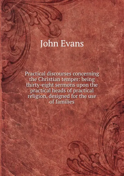 Обложка книги Practical discourses concerning the Christian temper: being thirty-eight sermons upon the practical heads of practical religion, designed for the use of families, Evans John