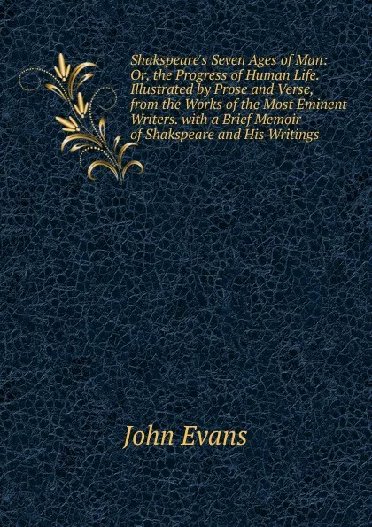 Обложка книги Shakspeare.s Seven Ages of Man: Or, the Progress of Human Life. Illustrated by Prose and Verse, from the Works of the Most Eminent Writers. with a Brief Memoir of Shakspeare and His Writings, Evans John