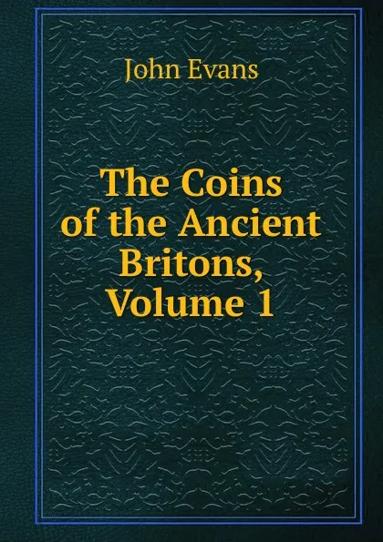 Обложка книги The Coins of the Ancient Britons, Volume 1, Evans John