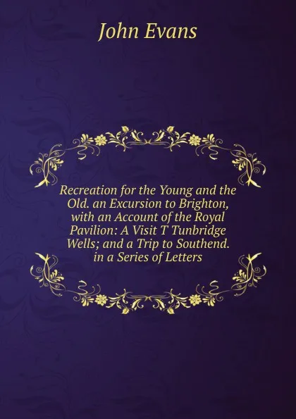 Обложка книги Recreation for the Young and the Old. an Excursion to Brighton, with an Account of the Royal Pavilion: A Visit T Tunbridge Wells; and a Trip to Southend. in a Series of Letters, Evans John