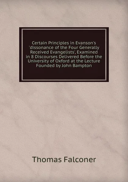 Обложка книги Certain Principles in Evanson.s .dissonance of the Four Generally Received Evangelists., Examined in 8 Discourses Delivered Before the University of Oxford at the Lecture Founded by John Bampton, Thomas Falconer