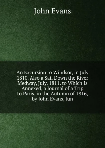 Обложка книги An Excursion to Windsor, in July 1810. Also a Sail Down the River Medway, July, 1811. to Which Is Annexed, a Journal of a Trip to Paris, in the Autumn of 1816, by John Evans, Jun, Evans John