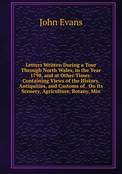 Обложка книги Letters Written During a Tour Through North Wales, in the Year 1798, and at Other Times: Containing Views of the History, Antiquities, and Customs of . On Its Scenery, Agriculture, Botany, Min, Evans John