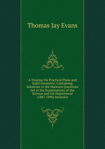 Обложка книги A Treatise On Practical Plane and Solid Geometry: Containing Solutions to the Honours Questions Set at the Examinations of the Science and Art Department (1887-1896) Inclusive, Thomas Jay Evans