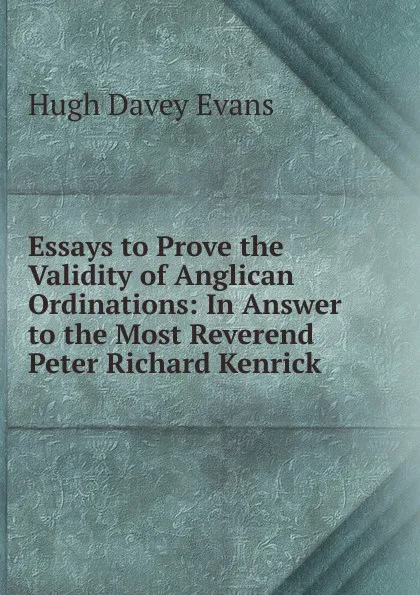 Обложка книги Essays to Prove the Validity of Anglican Ordinations: In Answer to the Most Reverend Peter Richard Kenrick ., Hugh Davey Evans