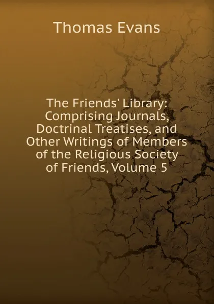 Обложка книги The Friends. Library: Comprising Journals, Doctrinal Treatises, and Other Writings of Members of the Religious Society of Friends, Volume 5, Thomas Evans