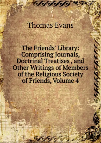 Обложка книги The Friends. Library: Comprising Journals, Doctrinal Treatises , and Other Writings of Members of the Religious Society of Friends, Volume 4, Thomas Evans