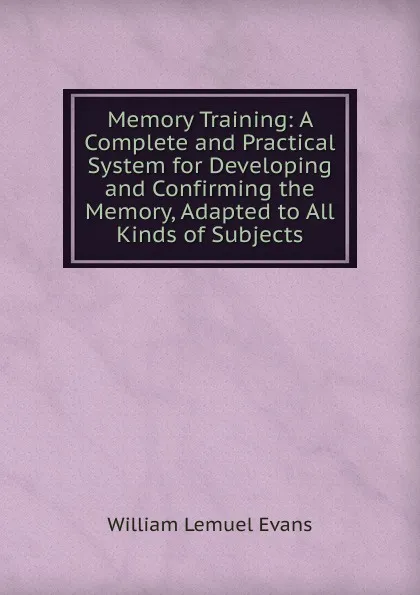 Обложка книги Memory Training: A Complete and Practical System for Developing and Confirming the Memory, Adapted to All Kinds of Subjects, William Lemuel Evans