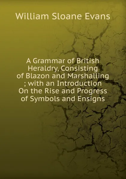 Обложка книги A Grammar of British Heraldry, Consisting of Blazon and Marshalling ; with an Introduction On the Rise and Progress of Symbols and Ensigns, William Sloane Evans