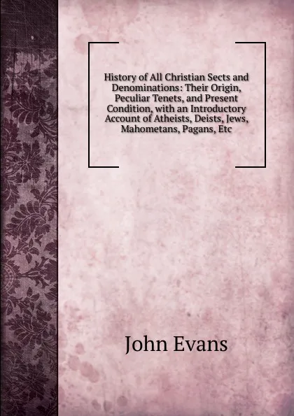 Обложка книги History of All Christian Sects and Denominations: Their Origin, Peculiar Tenets, and Present Condition, with an Introductory Account of Atheists, Deists, Jews, Mahometans, Pagans, Etc, Evans John