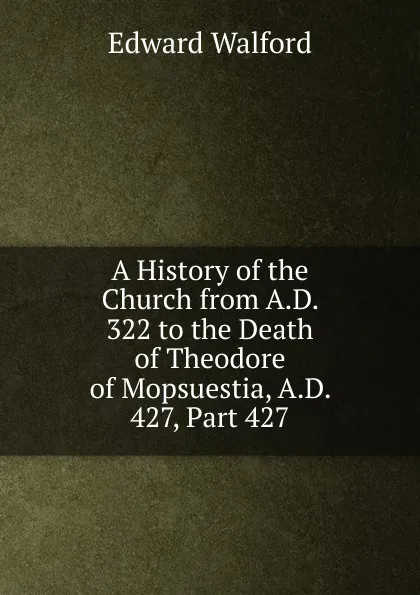 Обложка книги A History of the Church from A.D. 322 to the Death of Theodore of Mopsuestia, A.D. 427, Part 427, Edward Walford