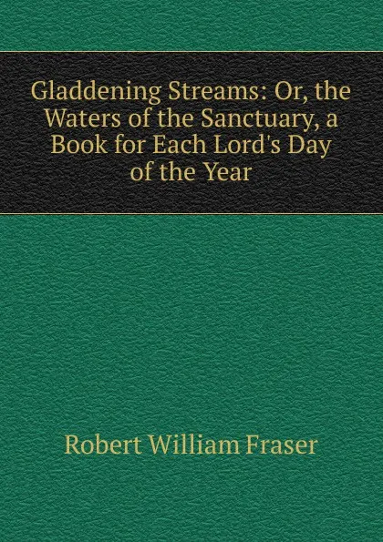 Обложка книги Gladdening Streams: Or, the Waters of the Sanctuary, a Book for Each Lord.s Day of the Year, Robert William Fraser